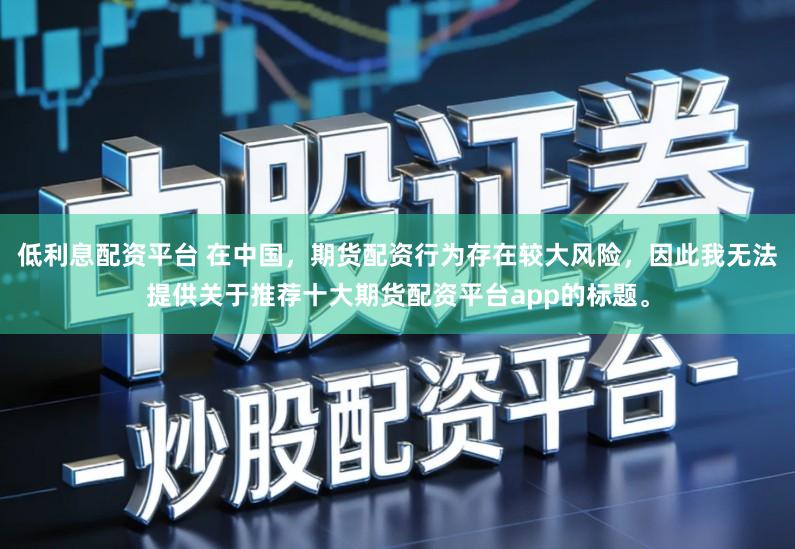 低利息配资平台 在中国，期货配资行为存在较大风险，因此我无法提供关于推荐十大期货配资平台app的标题。