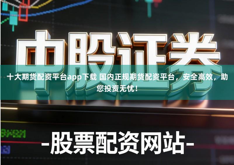 十大期货配资平台app下载 国内正规期货配资平台，安全高效，助您投资无忧！