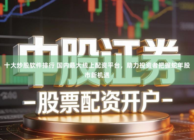 十大炒股软件排行 国内最大线上配资平台，助力投资者把握蛇年股市新机遇