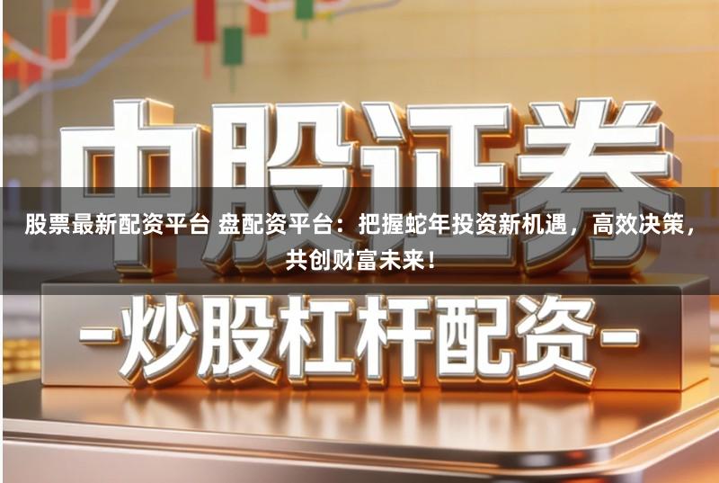 股票最新配资平台 盘配资平台：把握蛇年投资新机遇，高效决策，共创财富未来！