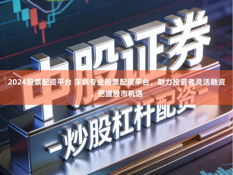 2024股票配资平台 深圳专业股票配资平台，助力投资者灵活融资，把握股市机遇