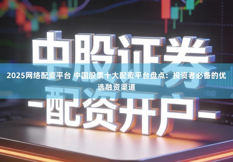 2025网络配资平台 中国股票十大配资平台盘点：投资者必备的优选融资渠道