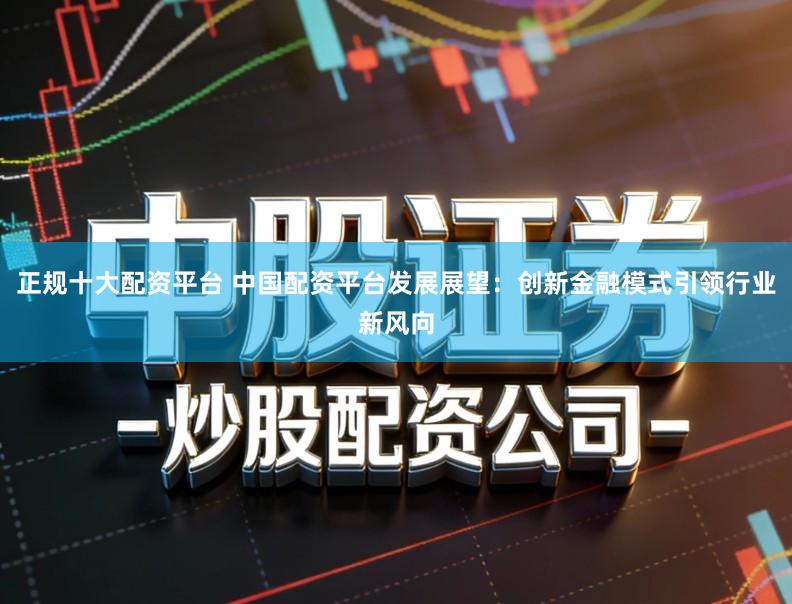 正规十大配资平台 中国配资平台发展展望：创新金融模式引领行业新风向