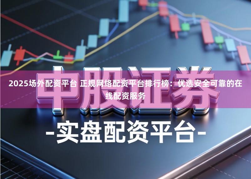2025场外配资平台 正规网络配资平台排行榜：优选安全可靠的在线配资服务
