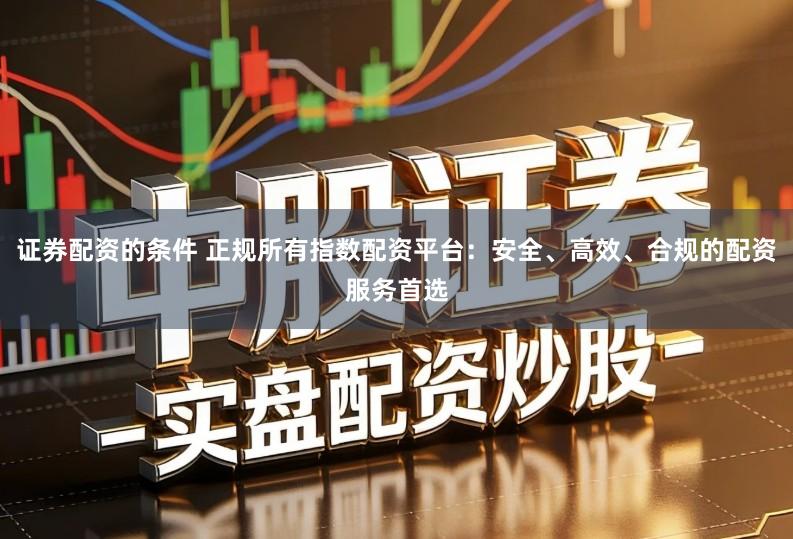 证券配资的条件 正规所有指数配资平台：安全、高效、合规的配资服务首选