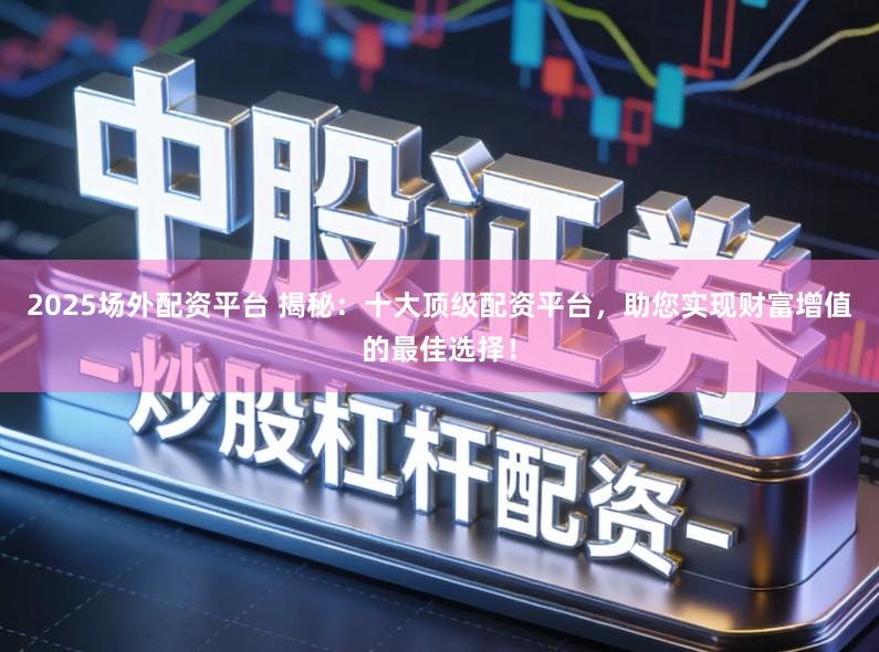 2025场外配资平台 揭秘：十大顶级配资平台，助您实现财富增值的最佳选择！