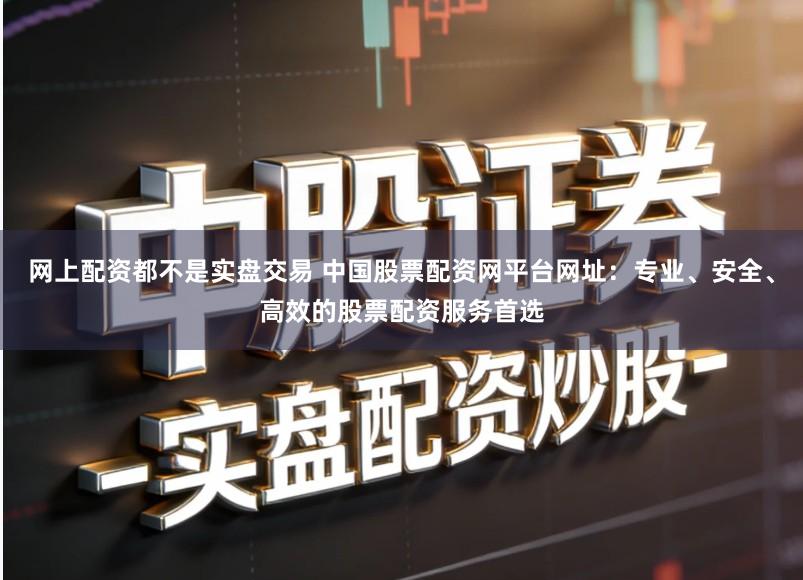 网上配资都不是实盘交易 中国股票配资网平台网址：专业、安全、高效的股票配资服务首选