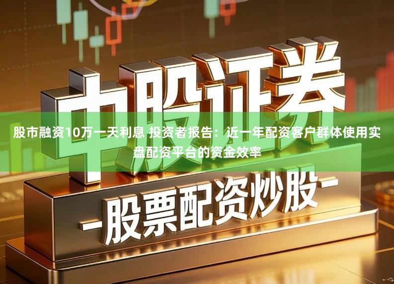 股市融资10万一天利息 投资者报告：近一年配资客户群体使用实盘配资平台的资金效率