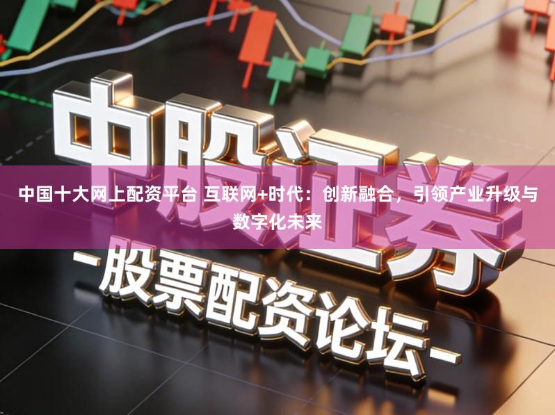 中国十大网上配资平台 互联网+时代：创新融合，引领产业升级与数字化未来