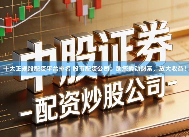 十大正规股配资平台排名 股市配资公司：助您撬动财富，放大收益！