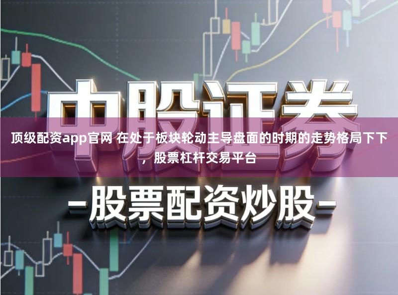 顶级配资app官网 在处于板块轮动主导盘面的时期的走势格局下下，股票杠杆交易平台