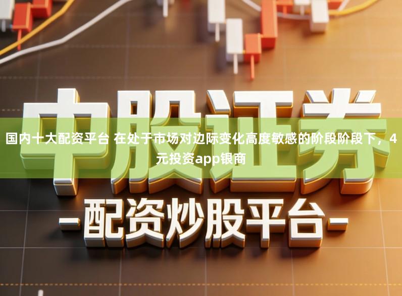 国内十大配资平台 在处于市场对边际变化高度敏感的阶段阶段下，4元投资app银商