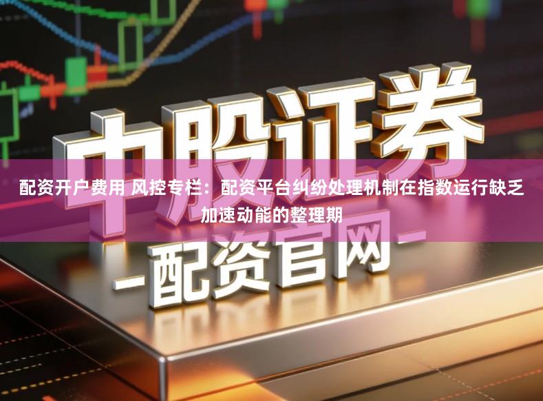 配资开户费用 风控专栏：配资平台纠纷处理机制在指数运行缺乏加速动能的整理期