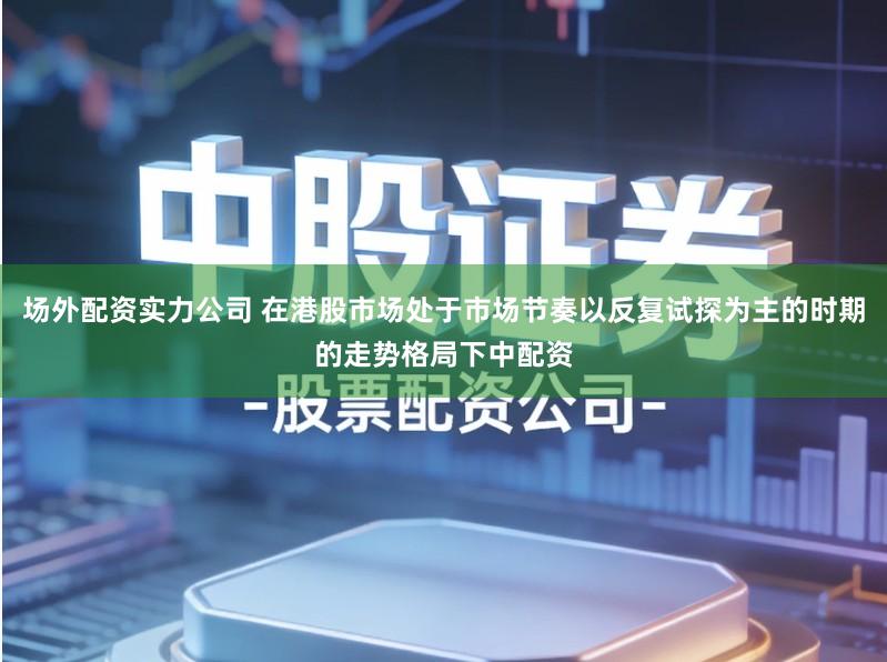 场外配资实力公司 在港股市场处于市场节奏以反复试探为主的时期的走势格局下中配资