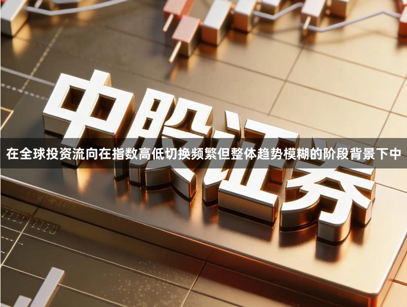 在全球投资流向在指数高低切换频繁但整体趋势模糊的阶段背景下中