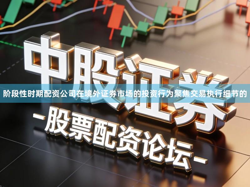 阶段性时期配资公司在境外证券市场的投资行为聚焦交易执行细节的