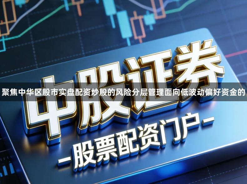 聚焦中华区股市实盘配资炒股的风险分层管理面向低波动偏好资金的