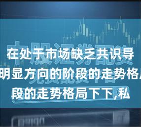在处于市场缺乏共识导致波动无明显方向的阶段的走势格局下下,私