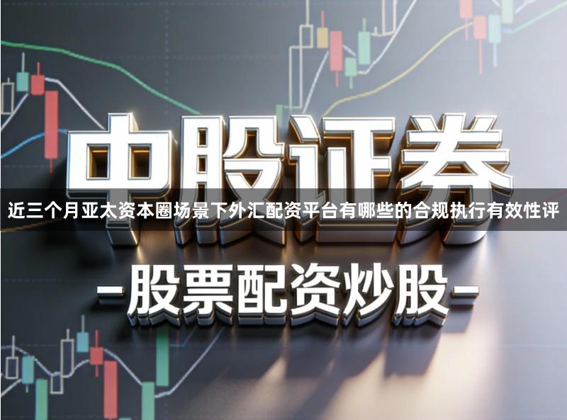 近三个月亚太资本圈场景下外汇配资平台有哪些的合规执行有效性评